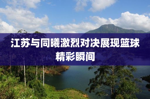 江蘇與同曦激烈對決展現(xiàn)籃球精彩瞬間