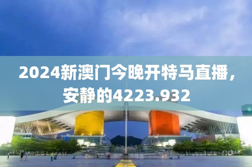 2024新澳門今晚開特馬直播，安靜的4223.932