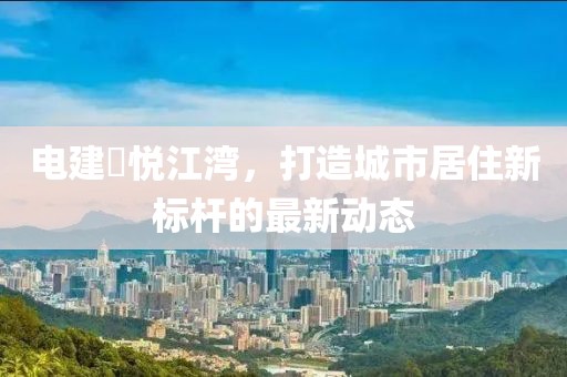 電建洺悅江灣，打造城市居住新標(biāo)桿的最新動(dòng)態(tài)