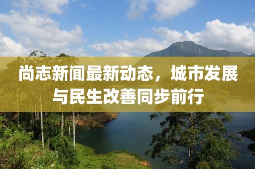 尚志新聞最新動(dòng)態(tài)，城市發(fā)展與民生改善同步前行