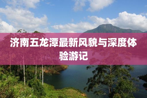 濟南五龍?zhí)蹲钚嘛L(fēng)貌與深度體驗游記