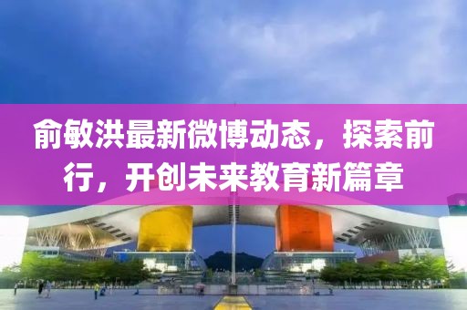 俞敏洪最新微博動(dòng)態(tài)，探索前行，開創(chuàng)未來教育新篇章