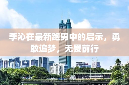 李沁在最新跑男中的啟示，勇敢追夢，無畏前行