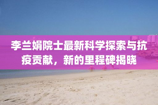 李蘭娟院士最新科學(xué)探索與抗疫貢獻，新的里程碑揭曉