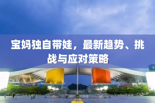 寶媽獨自帶娃，最新趨勢、挑戰(zhàn)與應(yīng)對策略