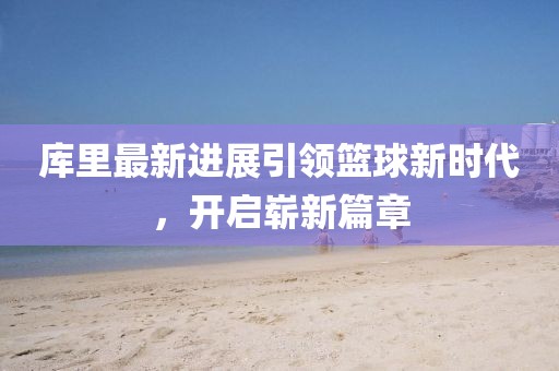 庫里最新進(jìn)展引領(lǐng)籃球新時(shí)代，開啟嶄新篇章