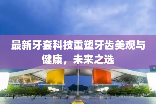 最新牙套科技重塑牙齒美觀與健康，未來之選