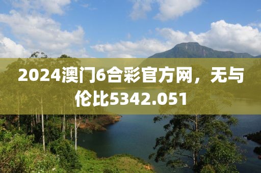 2024澳門6合彩官方網(wǎng)，無與倫比5342.051