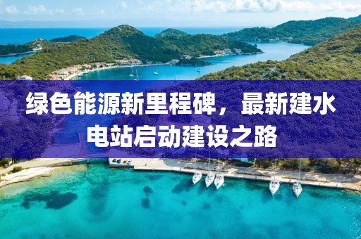 綠色能源新里程碑，最新建水電站啟動(dòng)建設(shè)之路