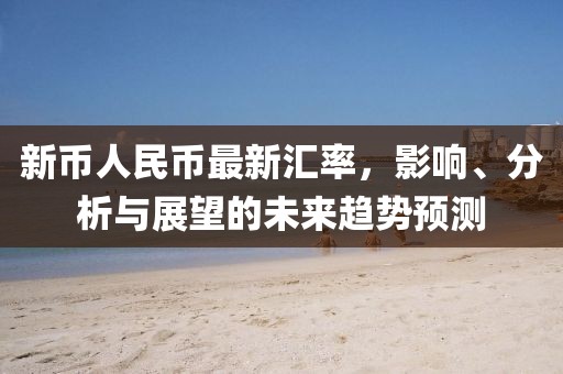 新幣人民幣最新匯率，影響、分析與展望的未來(lái)趨勢(shì)預(yù)測(cè)