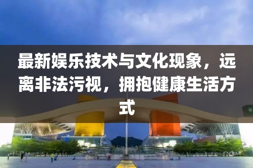 最新娛樂技術(shù)與文化現(xiàn)象，遠離非法污視，擁抱健康生活方式