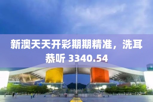 新澳天天開彩期期精準，洗耳恭聽 3340.54