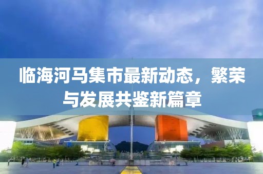 臨海河馬集市最新動(dòng)態(tài)，繁榮與發(fā)展共鑒新篇章