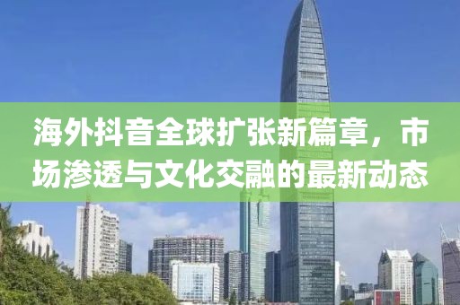 海外抖音全球擴(kuò)張新篇章，市場(chǎng)滲透與文化交融的最新動(dòng)態(tài)