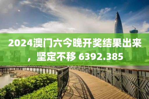 2024澳門六今晚開獎結(jié)果出來，堅定不移 6392.385
