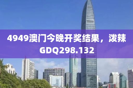 4949澳門今晚開獎結果，潑辣GDQ298.132