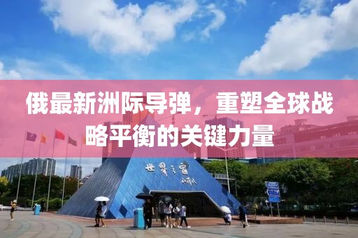 俄最新洲際導(dǎo)彈，重塑全球戰(zhàn)略平衡的關(guān)鍵力量
