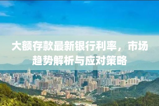 大額存款最新銀行利率，市場趨勢解析與應對策略
