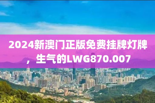 2024新澳門正版免費(fèi)掛牌燈牌，生氣的LWG870.007