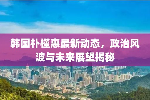 韓國樸槿惠最新動態(tài)，政治風波與未來展望揭秘