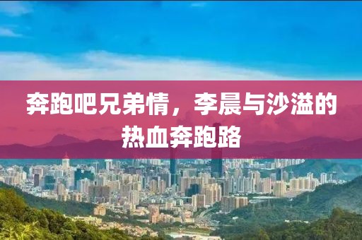 奔跑吧兄弟情，李晨與沙溢的熱血奔跑路