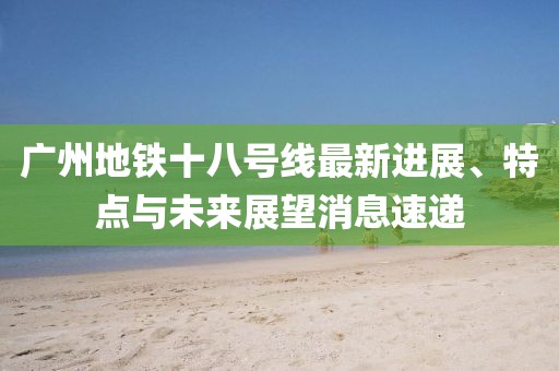 廣州地鐵十八號(hào)線最新進(jìn)展、特點(diǎn)與未來展望消息速遞