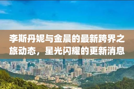 李斯丹妮與金晨的最新跨界之旅動(dòng)態(tài)，星光閃耀的更新消息