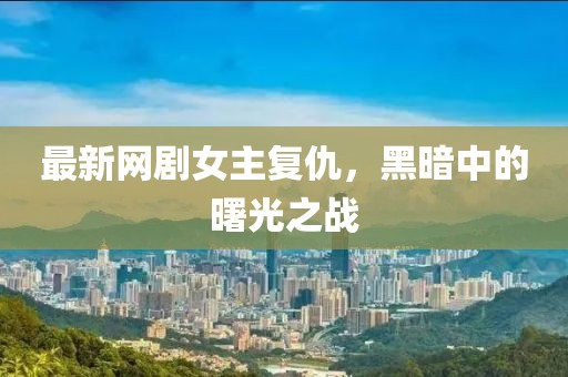 最新網(wǎng)劇女主復(fù)仇，黑暗中的曙光之戰(zhàn)