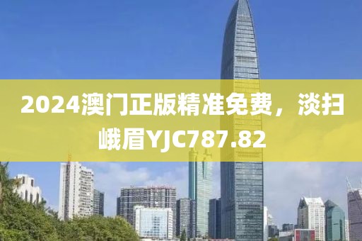 2024澳門正版精準免費，淡掃峨眉YJC787.82