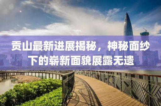 貢山最新進(jìn)展揭秘，神秘面紗下的嶄新面貌展露無遺