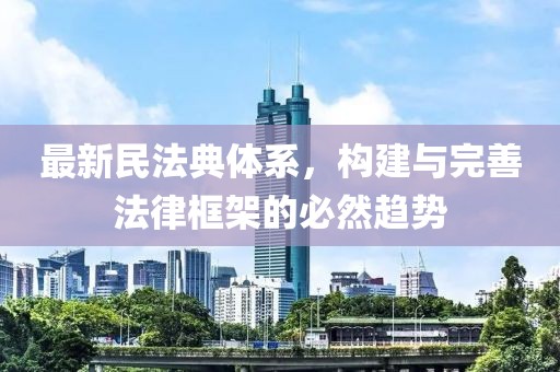 最新民法典體系，構(gòu)建與完善法律框架的必然趨勢