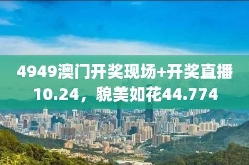 4949澳門開獎現(xiàn)場+開獎直播10.24，貌美如花44.774