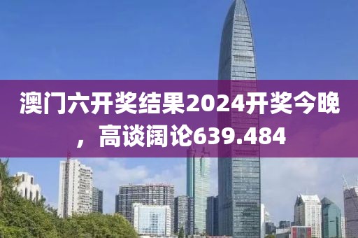 澳門六開(kāi)獎(jiǎng)結(jié)果2024開(kāi)獎(jiǎng)今晚，高談闊論639.484