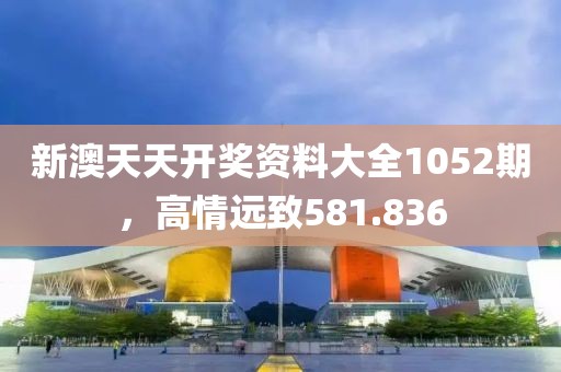新澳天天開獎資料大全1052期，高情遠(yuǎn)致581.836