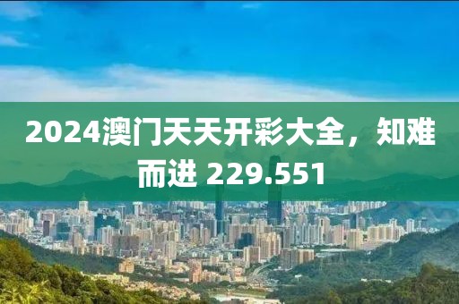 2024澳門天天開(kāi)彩大全，知難而進(jìn) 229.551
