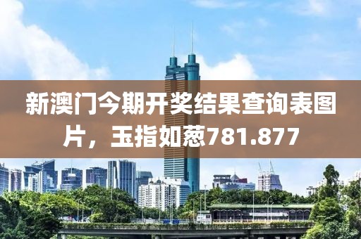新澳門今期開獎結(jié)果查詢表圖片，玉指如蔥781.877