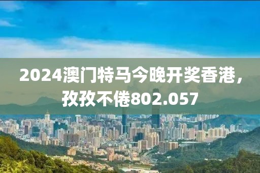 2024澳門特馬今晚開獎香港，孜孜不倦802.057