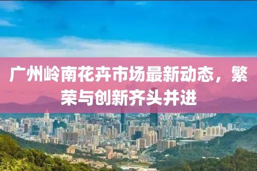 廣州嶺南花卉市場最新動態(tài)，繁榮與創(chuàng)新齊頭并進