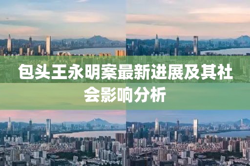 包頭王永明案最新進(jìn)展及其社會(huì)影響分析