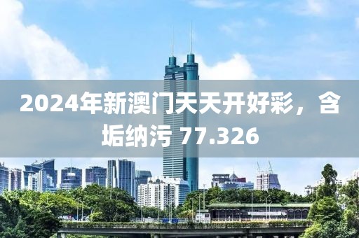 2024年新澳門天天開好彩，含垢納污 77.326