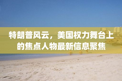 特朗普風(fēng)云，美國(guó)權(quán)力舞臺(tái)上的焦點(diǎn)人物最新信息聚焦