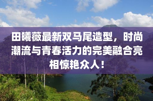 田曦薇最新雙馬尾造型，時尚潮流與青春活力的完美融合亮相驚艷眾人！