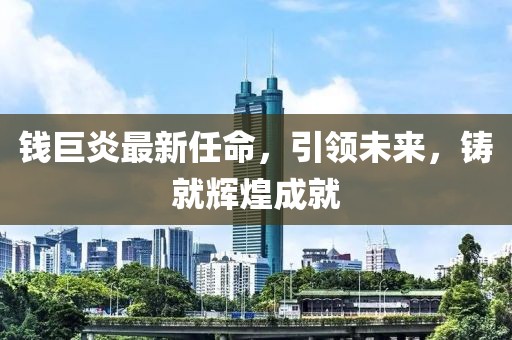 錢巨炎最新任命，引領(lǐng)未來，鑄就輝煌成就