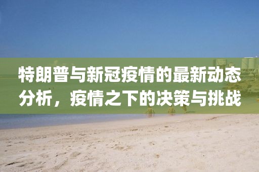 特朗普與新冠疫情的最新動(dòng)態(tài)分析，疫情之下的決策與挑戰(zhàn)
