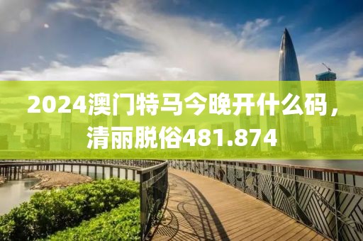 2024澳門特馬今晚開什么碼，清麗脫俗481.874