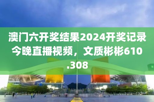 澳門六開獎結(jié)果2024開獎記錄今晚直播視頻，文質(zhì)彬彬610.308
