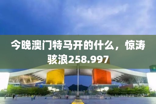今晚澳門特馬開的什么，驚濤駭浪258.997