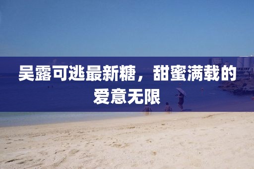 吳露可逃最新糖，甜蜜滿載的愛意無限