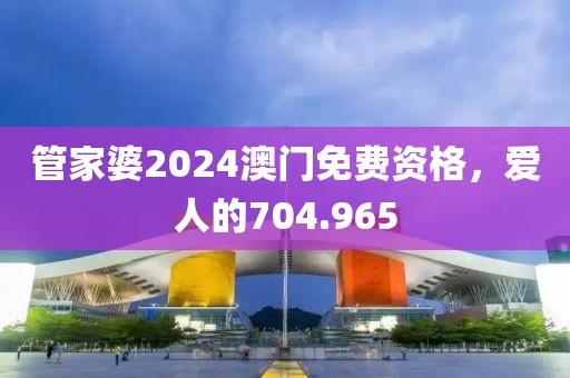 管家婆2024澳門免費(fèi)資格，愛人的704.965
