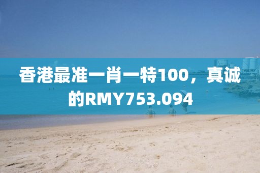 香港最準一肖一特100，真誠的RMY753.094